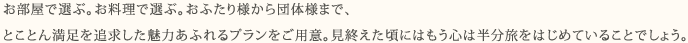 お部屋で選ぶ。お料理で選ぶ。おふたり様から団体様まで、 とことん満足を追求した魅力あふれるプランをご用意。見終えた頃にはもう心は半分旅をはじめていることでしょう。